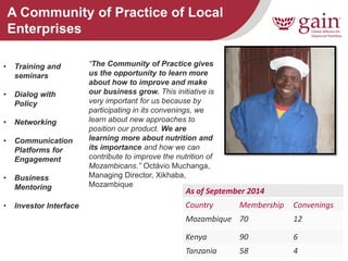 8 
A Community of Practice of Local Enterprises 
“The Community of Practice gives us the opportunity to learn more about how to improve and make our business grow. This initiative is very important for us because by participating in its convenings, we learn about new approaches to position our product. We are learning more about nutrition and its importance and how we can contribute to improve the nutrition of Mozambicans.” Octávio Muchanga, Managing Director, Xikhaba, Mozambique 
As of September 2014 
Country 
Membership 
Convenings 
Mozambique 
70 
12 
Kenya 
90 
6 
Tanzania 
58 
4 
•Training and seminars 
•Dialog with Policy 
•Networking 
•Communication Platforms for Engagement 
•Business Mentoring 
•Investor Interface  
