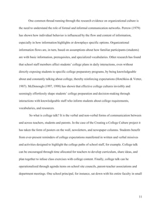 11
One common thread running through the research evidence on organizational culture is
the need to understand the role of formal and informal communication networks. Perrow (1979)
has shown how individual behavior is influenced by the flow and content of information,
especially in how information highlights or downplays specific options. Organizational
information flows are, in turn, based on assumptions about how familiar participants (students)
are with basic information, prerequisites, and specialized vocabularies. Other research has found
that school staff members affect students’ college plans in daily interactions, even without
directly exposing students to specific college preparatory programs, by being knowledgeable
about and constantly talking about college, thereby reinforcing expectations (Hotchkiss & Vetter,
1987). McDonough (1997, 1998) has shown that effective college cultures invisibly and
seemingly effortlessly shape students’ college preparation and decision-making through
interactions with knowledgeable staff who inform students about college requirements,
vocabularies, and resources.
So what is college talk? It is the verbal and non-verbal forms of communication between
and across teachers, students and parents. In the case of the Creating a College Culture project it
has taken the form of posters on the wall, newsletters, and newspaper columns. Students benefit
from ever-present reminders of college expectations manifested in written and verbal missives
and activities designed to highlight the college paths of school staff, for example. College talk
can be encouraged through time allocated for teachers to develop curriculum, share ideas, and
plan together to infuse class exercises with college content. Finally, college talk can be
operationalized through agenda items on school site councils, parent-teacher associations and
department meetings. One school principal, for instance, sat down with his entire faculty in small
 