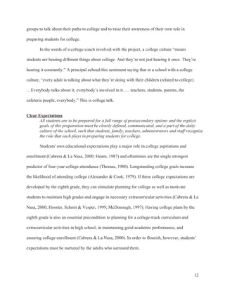 12
groups to talk about their paths to college and to raise their awareness of their own role in
preparing students for college.
In the words of a college coach involved with the project, a college culture “means
students are hearing different things about college. And they’re not just hearing it once. They’re
hearing it constantly.” A principal echoed this sentiment saying that in a school with a college
culture, “every adult is talking about what they’re doing with their children (related to college).
…Everybody talks about it, everybody’s involved in it. … teachers, students, parents, the
cafeteria people, everybody.” This is college talk.
Clear Expectations
All students are to be prepared for a full range of postsecondary options and the explicit
goals of this preparation must be clearly defined, communicated, and a part of the daily
culture of the school, such that students, family, teachers, administrators and staff recognize
the role that each plays in preparing students for college.
Students' own educational expectations play a major role in college aspirations and
enrollment (Cabrera & La Nasa, 2000; Hearn, 1987) and oftentimes are the single strongest
predictor of four-year college attendance (Thomas, 1980). Longstanding college goals increase
the likelihood of attending college (Alexander & Cook, 1979). If these college expectations are
developed by the eighth grade, they can stimulate planning for college as well as motivate
students to maintain high grades and engage in necessary extracurricular activities (Cabrera & La
Nasa, 2000; Hossler, Schmit & Vesper, 1999; McDonough, 1997). Having college plans by the
eighth grade is also an essential precondition to planning for a college-track curriculum and
extracurricular activities in high school, in maintaining good academic performance, and
ensuring college enrollment (Cabrera & La Nasa, 2000). In order to flourish, however, students’
expectations must be nurtured by the adults who surround them.
 