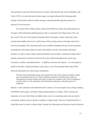 15
what questions to ask and which directions to explore. Drawing from the work of Hotchkiss and
Vetter (1987), it is clear that each of these stages is strongly influenced by both purposeful
sharing of information and more subtle messages communicated through the presence (or
absence) of vital resources.
In a school with a college culture, schools and families are ready and willing partners in
all stages of the information-gathering process that is associated with college choice. How can
this occur? In the case of the project being described in this paper, college centers have been
created at the middle school level, and the hours of the existing centers at the high school level
have been expanded. The counseling staff is now available throughout the day and all counselors
are prepared to talk about college not only with students, but also with teachers and family
members. In order to share college-related information more broadly, workshops for high school
students and parents of students at all levels have been offered throughout the school years.
Counselors, teachers, and administrators – in addition to parents and students – are encouraged to
attend so that their college knowledge is up-to-date, as well. One principal talked specifically
about the information his school shares with parents:
We have more information going out to parents not only in the school newsletter, which
goes out monthly, but also in various mailings to parents to let them know what our
expectations are about college and what we expect our students to do. (We’re) keeping it
on their minds. It’s the saturation with information and ideas so that they know it’s
important.
Indeed, it is this saturation with information that is the key. It is not enough to have college catalogs,
CD-ROMS, career guides, and other college-related material on campus. These resources are
important, to be sure. But if they are hidden neatly away in a counseling center and can only be
accessed by students who are already considered “college bound,” they are of limited benefit to a
school that seeks to create a college culture. Instead, the information and resources must be shared at
 