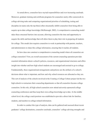 17
As noted above, counselors have myriad responsibilities and ever-increasing caseloads.
Moreover, graduate training and certificate programs for counselors rarely offer coursework in
college advising tasks and competing organizational priorities of scheduling, testing and
discipline (to name only the top three) often structurally inhibit counselors from being able to
acquire up-to-date college knowledge (McDonough, 2002). A comprehensive counseling model
takes these structural barriers into account, allowing counselors the time and opportunity to
acquire the skills and knowledge that will allow them to play their role in preparing all students
for college. This model also requires counselors to work in partnership with parents, teachers,
and administrators to share this college information, ensuring that it reaches all students.
So how does one construct a comprehensive counseling model where all counselors are
college counselors? First, an overall assessment of the current counseling operation provides
essential information about a school's policies, resources, and organizational structures and offers
insight into whether and how high school students are encouraged and assisted to go to college.
Fundamentally, these organizational arrangements and policies are the artifacts of a school's
decisions about what is important, and how and why school resources are allocated as they are.
This sort of analysis of the schools involved in the Creating a College Culture project led the two
high schools to restructure their counseling departments so that all counselors became college
counselors. In this role, all high school counselors now attend university-sponsored college
counseling conferences and thus keep their own college knowledge up to date. At the middle
school level, the college coach position was established to provide a direct link for families,
students, and teachers to college-related information.
In order to conduct this type of analysis, data can be gathered and assessed about recent
graduates’ college destinations, counselor caseloads, counselors’ college advising strengths and
 