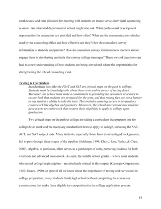 18
weaknesses, and time allocated for meeting with students en masse versus individual counseling
sessions. An interested department or school might also ask: What professional development
opportunities for counselors are provided and how often? What are the communication vehicles
used by the counseling office and how effective are they? How do counselors convey
information to students and parents? How do counselors convey information to teachers and/or
engage them in developing curricula that convey college messages? These sorts of questions can
lead to a new understanding of how students are being served and where the opportunities for
strengthening the role of counseling exist.
Testing & Curriculum
Standardized tests like the PSAT and SAT are critical steps on the path to college.
Students must be knowledgeable about these tests and be aware of testing dates.
Moreover, the school must make a commitment to providing the resources necessary to
ensure both that students are prepared for the tests, and that testing fees are not a barrier
to any student’s ability to take the tests. This includes ensuring access to preparatory
coursework like algebra and geometry. Moreover, the school must ensure that students
have access to coursework that ensures their eligibility to apply to college upon
graduation.
Two critical steps on the path to college are taking a curriculum that prepares one for
college-level work and the necessary standardized tests to apply to college, including the SAT,
ACT, and SAT subject tests. Many students, especially those from disadvantaged backgrounds,
fail to pass through these stages of the pipeline (Adelman, 1999; Choy, Horn, Nuñez, & Chen,
2000). Algebra, in particular, often serves as a gatekeeper of sorts, preparing students for both
vital tests and advanced coursework. As such, the middle school grades – where most students
who attend college begin algebra – are absolutely critical in this respect (Carnegie Corporation,
1989; Oakes, 1990). In spite of all we know about the importance of testing and curriculum in
college preparation, many students finish high school without completing the courses or
examinations that make them eligible (or competitive) in the college application process.
 