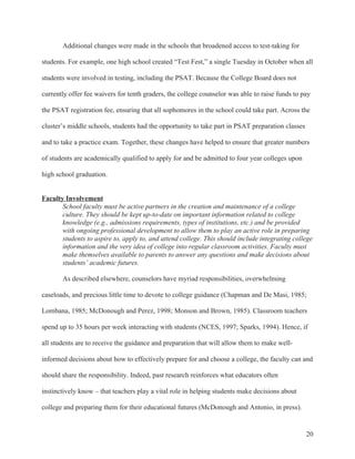 20
Additional changes were made in the schools that broadened access to test-taking for
students. For example, one high school created “Test Fest,” a single Tuesday in October when all
students were involved in testing, including the PSAT. Because the College Board does not
currently offer fee waivers for tenth graders, the college counselor was able to raise funds to pay
the PSAT registration fee, ensuring that all sophomores in the school could take part. Across the
cluster’s middle schools, students had the opportunity to take part in PSAT preparation classes
and to take a practice exam. Together, these changes have helped to ensure that greater numbers
of students are academically qualified to apply for and be admitted to four year colleges upon
high school graduation.
Faculty Involvement
School faculty must be active partners in the creation and maintenance of a college
culture. They should be kept up-to-date on important information related to college
knowledge (e.g., admissions requirements, types of institutions, etc.) and be provided
with ongoing professional development to allow them to play an active role in preparing
students to aspire to, apply to, and attend college. This should include integrating college
information and the very idea of college into regular classroom activities. Faculty must
make themselves available to parents to answer any questions and make decisions about
students’ academic futures.
As described elsewhere, counselors have myriad responsibilities, overwhelming
caseloads, and precious little time to devote to college guidance (Chapman and De Masi, 1985;
Lombana, 1985; McDonough and Perez, 1998; Monson and Brown, 1985). Classroom teachers
spend up to 35 hours per week interacting with students (NCES, 1997; Sparks, 1994). Hence, if
all students are to receive the guidance and preparation that will allow them to make well-
informed decisions about how to effectively prepare for and choose a college, the faculty can and
should share the responsibility. Indeed, past research reinforces what educators often
instinctively know – that teachers play a vital role in helping students make decisions about
college and preparing them for their educational futures (McDonough and Antonio, in press).
 