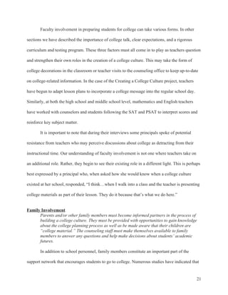 21
Faculty involvement in preparing students for college can take various forms. In other
sections we have described the importance of college talk, clear expectations, and a rigorous
curriculum and testing program. These three factors must all come in to play as teachers question
and strengthen their own roles in the creation of a college culture. This may take the form of
college decorations in the classroom or teacher visits to the counseling office to keep up-to-date
on college-related information. In the case of the Creating a College Culture project, teachers
have begun to adapt lesson plans to incorporate a college message into the regular school day.
Similarly, at both the high school and middle school level, mathematics and English teachers
have worked with counselors and students following the SAT and PSAT to interpret scores and
reinforce key subject matter.
It is important to note that during their interviews some principals spoke of potential
resistance from teachers who may perceive discussions about college as detracting from their
instructional time. Our understanding of faculty involvement is not one where teachers take on
an additional role. Rather, they begin to see their existing role in a different light. This is perhaps
best expressed by a principal who, when asked how she would know when a college culture
existed at her school, responded, “I think…when I walk into a class and the teacher is presenting
college materials as part of their lesson. They do it because that’s what we do here.”
Family Involvement
Parents and/or other family members must become informed partners in the process of
building a college culture. They must be provided with opportunities to gain knowledge
about the college planning process as well as be made aware that their children are
“college material.” The counseling staff must make themselves available to family
members to answer any questions and help make decisions about students’ academic
futures.
In addition to school personnel, family members constitute an important part of the
support network that encourages students to go to college. Numerous studies have indicated that
 