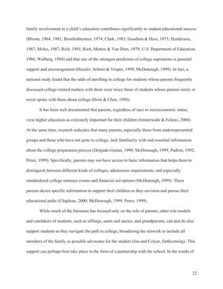 22
family involvement in a child’s education contributes significantly to student educational success
(Bloom, 1964, 1981; Bronfenbrenner, 1974; Clark, 1983; Goodson & Hess, 1975; Henderson,
1987; Moles, 1987; Rich, 1985; Rich, Mattox & Van Dien, 1979; U.S. Department of Education,
1986; Walberg, 1984) and that one of the strongest predictors of college aspirations is parental
support and encouragement (Hossler, Schmit & Vesper, 1999, McDonough, 1999). In fact, a
national study found that the odds of enrolling in college for students whose parents frequently
discussed college-related matters with them were twice those of students whose parents rarely or
never spoke with them about college (Horn & Chen, 1998).
It has been well documented that parents, regardless of race or socioeconomic status,
view higher education as extremely important for their children (Immerwahr & Foleno, 2000).
At the same time, research indicates that many parents, especially those from underrepresented
groups and those who have not gone to college, lack familiarity with and essential information
about the college preparation process (Delgado-Gaitan, 1990; McDonough, 1999; Padron, 1992;
Pérez, 1999). Specifically, parents may not have access to basic information that helps them to
distinguish between different kinds of colleges, admissions requirements, and especially
standardized college entrance exams and financial aid options (McDonough, 1999). These
parents desire specific information to support their children as they envision and pursue their
educational paths (Chapleau, 2000; McDonough, 1999; Perez, 1999).
While much of the literature has focused only on the role of parents, other role models
and caretakers of students, such as siblings, aunts and uncles, and grandparents, can and do also
support students as they navigate the path to college, broadening the network to include all
members of the family as possible advocates for the student (Jun and Colyar, forthcoming). This
support can perhaps best take place in the form of a partnership with the school. In the words of
 