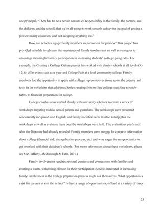 23
one principal, “There has to be a certain amount of responsibility in the family, the parents, and
the children, and the school, that we’re all going to work towards achieving the goal of getting a
postsecondary education, and not accepting anything less.”
How can schools engage family members as partners in the process? This project has
provided valuable insights on the importance of family involvement as well as strategies to
encourage meaningful family participation in increasing students’ college-going rates. For
example, the Creating a College Culture project has worked with cluster schools at all levels (K-
12) to offer events such as a year-end College Fair at a local community college. Family
members had the opportunity to speak with college representatives from across the country and
to sit in on workshops that addressed topics ranging from on-line college searching to study
habits to financial preparation for college.
College coaches also worked closely with university scholars to create a series of
workshops targeting middle school parents and guardians. The workshops were presented
concurrently in Spanish and English, and family members were invited to help plan the
workshops as well as evaluate them once the workshops were held. The evaluations confirmed
what the literature had already revealed: Family members were hungry for concrete information
about college (financial aid, the application process, etc.) and were eager for an opportunity to
get involved with their children’s schools. (For more information about these workshops, please
see McClafferty, McDonough & Fann, 2001.)
Family involvement requires personal contacts and connections with families and
creating a warm, welcoming climate for their participation. Schools interested in increasing
family involvement in the college preparation process might ask themselves: What opportunities
exist for parents to visit the school? Is there a range of opportunities, offered at a variety of times
 