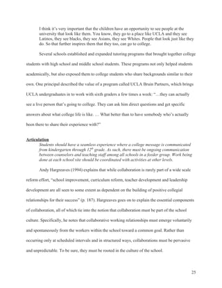 25
I think it’s very important that the children have an opportunity to see people at the
university that look like them. You know, they go to a place like UCLA and they see
Latinos, they see blacks, they see Asians, they see Whites. People that look just like they
do. So that further inspires them that they too, can go to college.
Several schools established and expanded tutoring programs that brought together college
students with high school and middle school students. These programs not only helped students
academically, but also exposed them to college students who share backgrounds similar to their
own. One principal described the value of a program called UCLA Bruin Partners, which brings
UCLA undergraduates in to work with sixth graders a few times a week: “…they can actually
see a live person that’s going to college. They can ask him direct questions and get specific
answers about what college life is like. … What better than to have somebody who’s actually
been there to share their experience with?”
Articulation
Students should have a seamless experience where a college message is communicated
from kindergarten through 12th
grade. As such, there must be ongoing communication
between counselors and teaching staff among all schools in a feeder group. Work being
done at each school site should be coordinated with activities at other levels.
Andy Hargreaves (1994) explains that while collaboration is rarely part of a wide scale
reform effort, “school improvement, curriculum reform, teacher development and leadership
development are all seen to some extent as dependent on the building of positive collegial
relationships for their success” (p. 187). Hargreaves goes on to explain the essential components
of collaboration, all of which tie into the notion that collaboration must be part of the school
culture. Specifically, he notes that collaborative working relationships must emerge voluntarily
and spontaneously from the workers within the school toward a common goal. Rather than
occurring only at scheduled intervals and in structured ways, collaborations must be pervasive
and unpredictable. To be sure, they must be rooted in the culture of the school.
 