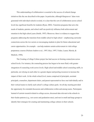 26
This understanding of collaboration is essential to the success of cultural change
initiatives like the one described in this paper. In particular, although Hargreaves’ ideas were
generated with individual schools in mind, it is clear that this sort of collaboration across school
levels has significant benefits for students (Ryan, 2002). Transition programs that serve the
needs of students, parents, and school staff can positively influence both achievement and
retention in the high school years (Smith, 1997). Moreover, there is evidence to suggest that
programs addressing the transition from middle school to high school – emphasizing curricular
connections across the two sectors or encouraging students to plan for future educational and
career opportunities, for example – can help students sustain achievement in vital college
preparatory courses (Nielsen-Andrew et al., 1997; Rice, 1997; Visher, Lauen, Merola, &
Medrich, 1998).
The Creating a College Culture project has had success in forming connections across
school levels. For instance, the counseling process has begun to be more fluid, with greater
integration of counseling work across levels. High school and middle school counseling staffs, in
particular, are relying on each other to a greater degree and pooling resources to increase the
impact of their work. At the whole school level, teams comprised of principals, assistant
principals, counselors, department chairs, and parent representatives have met individually and in
their vertical teams to clarify each school’s college culture goals. An all-day meeting provided
the opportunity for extended discussion and collaboration within and among teams. Participants
learned of current research related to college access, discussed data relevant to the schools in
their feeder patterns (e.g., test scores and graduation rates), and met in small and large groups to
identify their strategies for creating and maintaining college cultures in their schools.
 