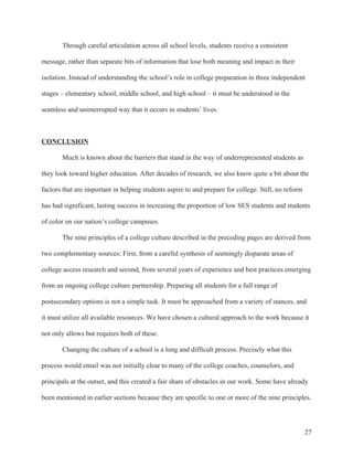 27
Through careful articulation across all school levels, students receive a consistent
message, rather than separate bits of information that lose both meaning and impact in their
isolation. Instead of understanding the school’s role in college preparation in three independent
stages – elementary school, middle school, and high school – it must be understood in the
seamless and uninterrupted way that it occurs in students’ lives.
CONCLUSION
Much is known about the barriers that stand in the way of underrepresented students as
they look toward higher education. After decades of research, we also know quite a bit about the
factors that are important in helping students aspire to and prepare for college. Still, no reform
has had significant, lasting success in increasing the proportion of low SES students and students
of color on our nation’s college campuses.
The nine principles of a college culture described in the preceding pages are derived from
two complementary sources: First, from a careful synthesis of seemingly disparate areas of
college access research and second, from several years of experience and best practices emerging
from an ongoing college culture partnership. Preparing all students for a full range of
postsecondary options is not a simple task. It must be approached from a variety of stances, and
it must utilize all available resources. We have chosen a cultural approach to the work because it
not only allows but requires both of these.
Changing the culture of a school is a long and difficult process. Precisely what this
process would entail was not initially clear to many of the college coaches, counselors, and
principals at the outset, and this created a fair share of obstacles in our work. Some have already
been mentioned in earlier sections because they are specific to one or more of the nine principles.
 