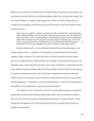 28
Others are more generally tied to the notion of cultural change. In particular, many educators are
accustomed to reforms that focus on individual students, rather than on school-wide change. This
can lead to resistance, or simply a delay engagement with the work. One college coach, for
example, used an analogy to describe her experience of coming to realize what cultural change
would really mean:
There’s this guy and he’s standing at the bottom of the waterfall. He’s catching all these
babies (that are) falling over the waterfall. And, everyone’s going, ‘yay! He said he was
gonna save them.’ And…he keeps doing it, and he keeps doing it, he keeps saving these
babies that are falling over the waterfall. And, then finally somebody says, ‘well, why
don’t we go up on top of the waterfall and see who’s throwing the kids down there.’ … A
month later it hits me like ‘oh yeah! Why don’t we figure out the cause of this!?
Student-centered work – such as individual meetings, focused class presentations, and
college-related activities – continues to be invaluable in our partnership schools in raising
students’ college awareness. This work alone does not directly bring about cultural change,
however. As explained above, cultural change is more deeply-rooted and longer lasting. It is not
dependent upon a single individual who meets with a subset of students; it is dependent upon the
entire school. It requires climbing to the top of the proverbial waterfall to find out what’s going
on, and then committing resources, time, and energy to changing the situation for the better.
While we do not wish to make a case for the end of student-centered work, we are arguing that
alternate approaches – in particular, work toward cultural change – must also be implemented if
all students are to be prepared for a range of postsecondary options.
The obstacles we have encountered in our work toward cultural change are described in
greater detail elsewhere (McClafferty & McDonough, 2000). They are important to mention
here, however, because they place the preceding nine principles in a realistic context. Cultural
change does not happen easily, but the payoffs derived from a concerted effort toward it are
significant and persistent.
 