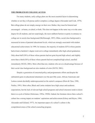 2
THE PROBLEM OF COLLEGE ACCESS
For many students, early college plans are the most essential factor in determining
whether or not they will pursue and/or complete a college degree (Alexander and Cook, 1979).
But college plans do not simply emerge on their own. Rather, they must be fostered and
encouraged – at home, at school, or both. This does not happen in the same way or to the same
degree for all students, and not surprisingly, the most stubborn barriers to parity in entrance to
college are in social class background (McDonough, 1997). Often, social class background is
measured in terms of parental educational levels, which are strongly associated with student
educational achievement. In 1999, for instance, the majority of students (82%) whose parents
had at least a bachelor’s degree went on to college immediately after high school graduation.
Only about half (54%) of those whose parents had not gone beyond high school, and slightly
more than a third (36%) of those whose parents had not completed high school, enrolled
immediately (NCES, 2001). More often than not, students who are at a disadvantage because of
their social class background are also students of color (NCES, 2001).
Despite a generation of concerted policy and programmatic efforts and despite the
substantial gains in educational attainment over the past fifty years, African Americans and
Latinos remain decidedly underrepresented on the nation's campuses (Horn & Chen, 1998;
Nettles, 1991). Most often, Black and Latino students have high career and academic
expectations, but the lack of relevant high school programs and school structures tends to doom
them to a cycle of failure (Solorzano, 1992a, 1992b). Indeed, the literature shows that a school’s
culture has a strong impact on students’ aspirations and achievement (Falsey and Heyns, 1984;
Alexander and Eckland, 1977). An important aspect of a school’s culture is the
comprehensiveness of the school counseling program.
 