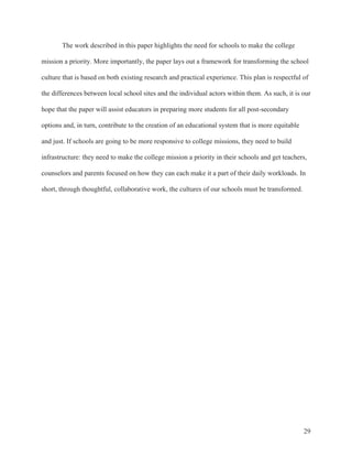 29
The work described in this paper highlights the need for schools to make the college
mission a priority. More importantly, the paper lays out a framework for transforming the school
culture that is based on both existing research and practical experience. This plan is respectful of
the differences between local school sites and the individual actors within them. As such, it is our
hope that the paper will assist educators in preparing more students for all post-secondary
options and, in turn, contribute to the creation of an educational system that is more equitable
and just. If schools are going to be more responsive to college missions, they need to build
infrastructure: they need to make the college mission a priority in their schools and get teachers,
counselors and parents focused on how they can each make it a part of their daily workloads. In
short, through thoughtful, collaborative work, the cultures of our schools must be transformed.
 