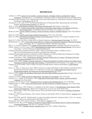 30
REFERENCES
Adelman, C. (1999). Answers in the Tool Box: Academic Intensity, Attendance Patterns, and Bachelor’s Degree
Attainment. Washington, D.C.: U.S. Department of Education, Office of Educational Research and Improvement.
Alexander, K & B. Eckland. (1977). High School Context and College Selectivity: Institutional Constraints in Educational
Stratification. Social Forces, 56,166-188.
Alexander, K. & M. Cook. (1979). The Motivational Relevance of Educational Plans: Questioning the Conventional
Wisdom. Social Psychology Quarterly, 43, 202-213.
Astin, A. (1993). What Matters In College: Four Critical Years Revisited. San Francisco: Jossey Bass.
Auerbach, S. (2001). Under Co-Construction: Parent Roles in Promoting College Pathways for Students of Color at a
Diverse High School. (Unpublished doctoral dissertation.) Los Angeles, CA: UCLA.
Bloom, B. (1981). All Our Children Learning: A Primer for Parents, Teachers, and Other Educators. New York: McGraw
Hill.
Bloom, B. (1964). Stability and Change in Human Characteristics. New York: John Wiley.
Boyer, E. (1990). Scholarship Reconsidered: Priorities of the Professoriate. Princeton, NJ: Carnegie Foundation for the
Advancement of Teaching.
Boyle, R. P. (1966). The Effect of High School on Student Aspirations. American Journal of Sociology, 71, 628-39.
Bronfenbrenner, U. (1974). Is Early Intervention Effective? A Report on Longitudinal Evaluations of Preschool Programs.
Vol. 2. Washington, DC: U.S. Department of Health, Education, and Welfare.
Bryk, A. V. Lee & P. Holland. (1993). Catholic Schools and the Common Good. Cambridge: Harvard University Press
Cabrera. Alberto F. & S.M. LaNasa. (2000) Understanding the College Choice of Disadvantaged Students. San Francisco:
Jossey Bass, # 107 New Directions in Institutional Research.
California Association of School Counselors. (2001). School Counseling Fact Sheet. Available on-line at
http://www.schoolcounselor-ca.org/school_counseling_fact_sheet.htm.
California Postsecondary Education Commission. (2001). Preparation of California High School Graduates for College,
1996 to 1999. CPEC Factsheet 01-05. Sacramento, CA: Author.
Carnegie Corporation. (1989). Turning Points: Preparing American Youth for the 21st
Century. The Report of the Task
Force on Young Adolescents. New York: Author.
Chapleau, R.R. (2000). College is a Family Experience: A Product Development Case Study Analysis of a College Access
Workshop for Parents of Pre-High School Students. (Unpublished doctoral dissertation.) Los Angeles, CA: UCLA.
Chapman, D. & M. De Masi. (1985). College Advising in the High School: Priorities and Problems. NASSP Bulletin,
78-86.
Choy, S., L. Horn, A. Nuñez, & X. Chen. (2000). Transition to College: What Helps At-Risk Students and Students Whose
Parents Did Not Attend College. In A. Cabrera & S. La Nasa (Eds.) Understanding the College Choice of
Disadvantaged Students, New Directions for Institutional Research, 107, 45-64.
Clark, R. (1983). Family Life and School Achievement: Why Poor Black Children Succeed or Fail. Chicago: University of
Chicago Press.
Coleman, J.S. (1987). Public and Private High Schools: The Impact of Communities. New York: Basic.
Coleman, J.S., T. Hoffer, & S.B. Kilgore. (1982). High School Achievement: Public, Catholic, and Private Schools
Compared. New York: Basic.
Cookson, P. & C.H. Persell. (1985). Preparing for Power: America's Elite Boarding Schools. New York: Basic.
Delgado-Gaitan, C. (1990). Literacy for Empowerment: The Role of Parents in Children's Education. New York: Falmer
Press.
Falsey, B. & B. Heyns. (1987). Pathways to Attendance at the Elite Colleges. In The High Status Track: Studies of Elite
Schools and Stratification, edited by P.W. Kingston & L.S. Lewis. New York: SUNY Press.
Falsey, B. & B. Heyns. (1984). The College Channel: Private and Public Schools Reconsidered. Sociology of Education,
57, 111-122.
Feldman, S. (1999, January/February). Only Connect. Professors and Teachers With A Common Mission. Academe, 85 (1),
22-25.
Haycock, K. (1998, April 29). What Should K-12 expect from Higher Education? Education Week 17 (33): 38. Internet
address: http://www.edwekk.org/ew/1998/33haycoc.h17.
Fitzsimmons, W.R. (1991, January-February). "Risky Business" Harvard, 23-29.
Goodson, B. & R. Hess. (1975). Parents as Teachers of Young Children: An Evaluative Review of Some Contemporary
Concepts and Programs. Palo Alto, CA: Stanford University.
Hargreaves, A. (1994). Changing Teachers, Changing Times. New York: Teachers College Press.
 
