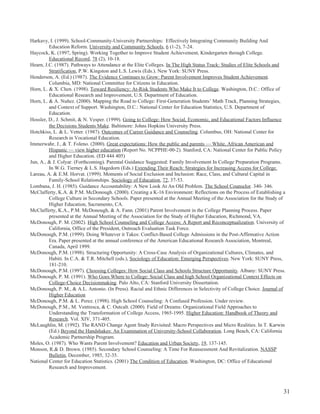 31
Harkavy, I. (1999). School-Community-University Partnerships: Effectively Integrating Community Building And
Education Reform. University and Community Schools, 6 (1-2), 7-24.
Haycock, K. (1997, Spring). Working Together to Improve Student Achievement, Kindergarten through College.
Educational Record, 78 (2), 10-18.
Hearn, J.C. (1987). Pathways to Attendance at the Elite Colleges. In The High Status Track: Studies of Elite Schools and
Stratification, P.W. Kingston and L.S. Lewis (Eds.). New York: SUNY Press.
Henderson, A. (Ed.) (1987). The Evidence Continues to Grow: Parent Involvement Improves Student Achievement.
Columbia, MD: National Committee for Citizens in Education.
Horn, L. & X. Chen. (1998). Toward Resiliency: At-Risk Students Who Make It to College. Washington, D.C.: Office of
Educational Research and Improvement, U.S. Department of Education.
Horn, L. & A. Nuñez. (2000). Mapping the Road to College: First-Generation Students’ Math Track, Planning Strategies,
and Context of Support. Washington, D.C.: National Center for Education Statistics, U.S. Department of
Education.
Hossler, D., J. Schmit, & N. Vesper. (1999). Going to College: How Social, Economic, and Educational Factors Influence
the Decisions Students Make. Baltimore: Johns Hopkins University Press.
Hotchkiss, L. & L. Vetter. (1987). Outcomes of Career Guidance and Counseling. Columbus, OH: National Center for
Research in Vocational Education.
Immerwahr, J., & T. Foleno. (2000). Great expectations: How the public and parents — White, African American and
Hispanic — view higher education (Report No. NCPPHE-00-2). Stanford, CA: National Center for Public Policy
and Higher Education. (ED 444 405)
Jun, A., & J. Colyar. (Forthcoming). Parental Guidance Suggested: Family Involvement In College Preparation Programs.
In W.G. Tierney & L.S. Hagedorn (Eds.) Extending Their Reach: Strategies for Increasing Access for College.
Lareau, A. & E.M. Horvat. (1999). Moments of Social Exclusion and Inclusion: Race, Class, and Cultural Capital in
Family-School Relationships. Sociology of Education, 72, 37-53.
Lombana, J. H. (1985). Guidance Accountability: A New Look At An Old Problem. The School Counselor. 340- 346.
McClafferty, K.A. & P.M. McDonough. (2000). Creating a K-16 Environment: Reflections on the Process of Establishing a
College Culture in Secondary Schools. Paper presented at the Annual Meeting of the Association for the Study of
Higher Education, Sacramento, CA.
McClafferty, K.A., P.M. McDonough, & A. Fann. (2001) Parent Involvement in the College Planning Process. Paper
presented at the Annual Meeting of the Association for the Study of Higher Education, Richmond, VA.
McDonough, P. M. (2002). High School Counseling and College Access: A Report and Reconceptualization. University of
California, Office of the President, Outreach Evaluation Task Force.
McDonough, P.M. (1999). Doing Whatever it Takes: Conflict-Based College Admissions in the Post-Affirmative Action
Era. Paper presented at the annual conference of the American Educational Research Association, Montreal,
Canada, April 1999.
McDonough, P.M. (1998). Structuring Opportunity: A Cross-Case Analysis of Organizational Cultures, Climates, and
Habiti. In C.A. & T.R. Mitchell (eds.), Sociology of Education: Emerging Perspectives. New York: SUNY Press,
181-210.
McDonough, P.M. (1997). Choosing Colleges: How Social Class and Schools Structure Opportunity. Albany: SUNY Press.
McDonough, P. M. (1991). Who Goes Where to College: Social Class and high School Organizational Context Effects on
College-Choice Decisionmaking. Palo Alto, CA: Stanford University Dissertation.
McDonough, P. M., & A.L. Antonio. (In Press). Racial and Ethnic Differences in Selectivity of College Choice. Journal of
Higher Education
McDonough, P.M. & L. Perez. (1998). High School Counseling: A Confused Profession. Under review.
McDonough, P.M., M. Ventresca, & C. Outcalt. (2000). Field of Dreams: Organizational Field Approaches to
Understanding the Transformation of College Access, 1965-1995. Higher Education: Handbook of Theory and
Research. Vol. XIV, 371-405.
McLaughlin, M. (1992). The RAND Change Agent Study Revisited: Macro Perspectives and Micro Realities. In T. Karwin
(Ed.) Beyond the Handshakes: An Examination of University-School Collaboration. Long Beach, CA: California
Academic Partnership Program.
Moles, O. (1987). Who Wants Parent Involvement? Education and Urban Society, 19, 137-145.
Monson, R.& D. Brown. (1985). Secondary School Counseling: A Time For Reassessment And Revitalization. NASSP
Bulletin, December, 1985, 32-35.
National Center for Education Statistics. (2001) The Condition of Education. Washington, DC: Office of Educational
Research and Improvement.
 