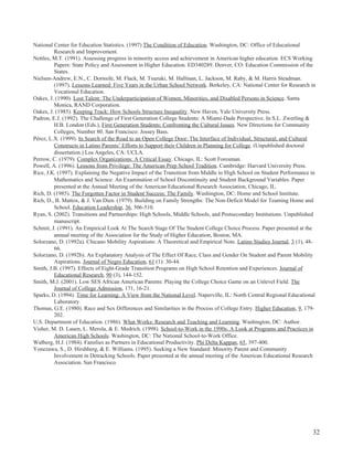 32
National Center for Education Statistics. (1997) The Condition of Education. Washington, DC: Office of Educational
Research and Improvement.
Nettles, M.T. (1991). Assessing progress in minority access and achievement in American higher education. ECS Working
Papers: State Policy and Assessment in Higher Education. ED340289. Denver, CO: Education Commission of the
States.
Nielsen-Andrew, E.N., C. Dornsife, M. Flack, M. Tsuzuki, M. Hallinan, L. Jackson, M. Raby, & M. Harris Steadman.
(1997). Lessons Learned: Five Years in the Urban School Network. Berkeley, CA: National Center for Research in
Vocational Education.
Oakes, J. (1990). Lost Talent: The Underparticipation of Women, Minorities, and Disabled Persons in Science. Santa
Monica, RAND Corporation.
Oakes, J. (1985). Keeping Track: How Schools Structure Inequality. New Haven, Yale University Press.
Padron, E.J. (1992). The Challenge of First Generation College Students: A Miami-Dade Perspective. In S.L. Zwerling &
H.B. London (Eds.), First Generation Students: Confronting the Cultural Issues. New Directions for Community
Colleges, Number 80. San Francisco: Jossey Bass.
Pérez, L.X. (1999). In Search of the Road to an Open College Door: The Interface of Individual, Structural, and Cultural
Constructs in Latino Parents’ Efforts to Support their Children in Planning for College. (Unpublished doctoral
dissertation.) Los Angeles, CA: UCLA.
Perrow, C. (1979). Complex Organizations: A Critical Essay. Chicago, IL: Scott Foresman.
Powell, A. (1996). Lessons from Privilege: The American Prep School Tradition. Cambridge: Harvard University Press.
Rice, J.K. (1997). Explaining the Negative Impact of the Transition from Middle to High School on Student Performance in
Mathematics and Science: An Examination of School Discontinuity and Student Background Variables. Paper
presented at the Annual Meeting of the American Educational Research Association, Chicago, IL.
Rich, D. (1985). The Forgotten Factor in Student Success: The Family. Washington, DC: Home and School Institute.
Rich, D., B. Mattox, & J. Van Dien. (1979). Building on Family Strengths: The Non-Deficit Model for Teaming Home and
School. Education Leadership, 36, 506-510.
Ryan, S. (2002). Transitions and Partnerships: High Schools, Middle Schools, and Postsecondary Institutions. Unpublished
manuscript.
Schmit, J. (1991). An Empirical Look At The Search Stage Of The Student College Choice Process. Paper presented at the
annual meeting of the Association for the Study of Higher Education, Boston, MA.
Solorzano, D. (1992a). Chicano Mobility Aspirations: A Theoretical and Empirical Note. Latino Studies Journal, 3 (1), 48-
66.
Solorzano, D. (1992b). An Explanatory Analysis of The Effect Of Race, Class and Gender On Student and Parent Mobility
Aspirations. Journal of Negro Education, 61 (1): 30-44.
Smith, J.B. (1997). Effects of Eight-Grade Transition Programs on High School Retention and Experiences. Journal of
Educational Research, 90 (3), 144-152.
Smith, M.J. (2001). Low SES African American Parents: Playing the College Choice Game on an Unlevel Field. The
Journal of College Admission, 171, 16-21.
Sparks, D. (1994). Time for Learning: A View from the National Level. Naperville, IL: North Central Regional Educational
Laboratory.
Thomas, G.E. (1980). Race and Sex Differences and Similarities in the Process of College Entry. Higher Education, 9, 179-
202.
U.S. Department of Education. (1986). What Works: Research and Teaching and Learning. Washington, DC: Author.
Visher, M. D. Lauen, L. Merola, & E. Medrich. (1998). School-to-Work in the 1990s: A Look at Programs and Practices in
American High Schools. Washington, DC: The National School-to-Work Office.
Walberg, H.J. (1984). Families as Partners in Educational Productivity. Phi Delta Kappan, 65, 397-400.
Yonezawa, S., D. Hirshberg, & E. Williams. (1995). Seeking a New Standard: Minority Parent and Community
Involvement in Detracking Schools. Paper presented at the annual meeting of the American Educational Research
Association. San Francisco.
 