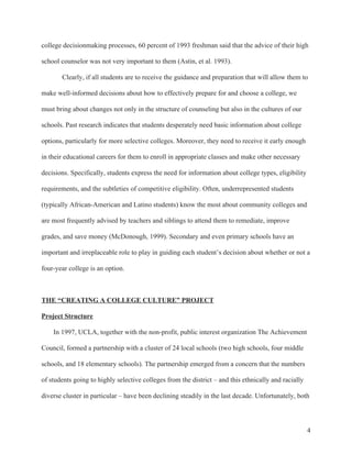 4
college decisionmaking processes, 60 percent of 1993 freshman said that the advice of their high
school counselor was not very important to them (Astin, et al. 1993).
Clearly, if all students are to receive the guidance and preparation that will allow them to
make well-informed decisions about how to effectively prepare for and choose a college, we
must bring about changes not only in the structure of counseling but also in the cultures of our
schools. Past research indicates that students desperately need basic information about college
options, particularly for more selective colleges. Moreover, they need to receive it early enough
in their educational careers for them to enroll in appropriate classes and make other necessary
decisions. Specifically, students express the need for information about college types, eligibility
requirements, and the subtleties of competitive eligibility. Often, underrepresented students
(typically African-American and Latino students) know the most about community colleges and
are most frequently advised by teachers and siblings to attend them to remediate, improve
grades, and save money (McDonough, 1999). Secondary and even primary schools have an
important and irreplaceable role to play in guiding each student’s decision about whether or not a
four-year college is an option.
THE “CREATING A COLLEGE CULTURE” PROJECT
Project Structure
In 1997, UCLA, together with the non-profit, public interest organization The Achievement
Council, formed a partnership with a cluster of 24 local schools (two high schools, four middle
schools, and 18 elementary schools). The partnership emerged from a concern that the numbers
of students going to highly selective colleges from the district – and this ethnically and racially
diverse cluster in particular – have been declining steadily in the last decade. Unfortunately, both
 