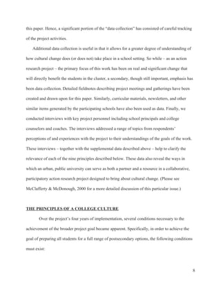 8
this paper. Hence, a significant portion of the “data collection” has consisted of careful tracking
of the project activities.
Additional data collection is useful in that it allows for a greater degree of understanding of
how cultural change does (or does not) take place in a school setting. So while – as an action
research project – the primary focus of this work has been on real and significant change that
will directly benefit the students in the cluster, a secondary, though still important, emphasis has
been data collection. Detailed fieldnotes describing project meetings and gatherings have been
created and drawn upon for this paper. Similarly, curricular materials, newsletters, and other
similar items generated by the participating schools have also been used as data. Finally, we
conducted interviews with key project personnel including school principals and college
counselors and coaches. The interviews addressed a range of topics from respondents’
perceptions of and experiences with the project to their understandings of the goals of the work.
These interviews – together with the supplemental data described above – help to clarify the
relevance of each of the nine principles described below. These data also reveal the ways in
which an urban, public university can serve as both a partner and a resource in a collaborative,
participatory action research project designed to bring about cultural change. (Please see
McClafferty & McDonough, 2000 for a more detailed discussion of this particular issue.)
THE PRINCIPLES OF A COLLEGE CULTURE
Over the project’s four years of implementation, several conditions necessary to the
achievement of the broader project goal became apparent. Specifically, in order to achieve the
goal of preparing all students for a full range of postsecondary options, the following conditions
must exist:
 
