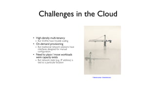 Challenges in the Cloud
	

•  High-density multi-tenancy	


–  But VLANs have trouble scaling	


•  On-demand provisioning	

–  But traditional network solutions have
interfaces designed for manual
conﬁguration. 	


•  Need to place / move workloads
were capacity exists	


–  But network state (e.g., IP address) is
tied to a particular location 	


	


© Malcolm Leman | Dreamstime.com

 