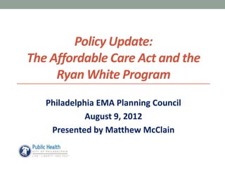 Policy Update:
The Affordable Care Act and the
     Ryan White Program
   Philadelphia EMA Planning Council
             August 9, 2012
    Presented by Matthew McClain
 
