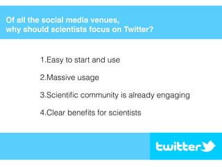 Of all the social media venues,
why should scientists focus on Twitter?
1.Easy to start and use
2.Massive usage
3.Scientiﬁc community is already engaging
4.Clear beneﬁts for scientists
 