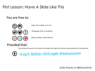 You$are$free$to:$
Copy,$share,$adapt,$or$re2mix;$
Photograph,$ﬁlm,$or$broadcast;$
Blog,$live2blog,$or$post$video$of;$
Provided$that:$
You$a?ribute$the$work$to$its$author$and$respect$the$rights$and$licenses$associated$with$its$components.$
First Lesson: Have A Slide Like This
Craig R. McClain @DrCraigMc #dukescicomm
slide thanks to @ethanwhite
 