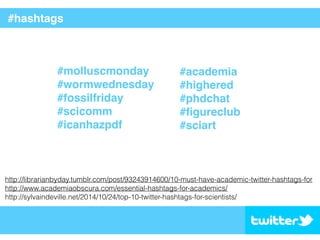 #hashtags
#molluscmonday
#wormwednesday
#fossilfriday
#scicomm
#icanhazpdf
#academia
#highered
#phdchat
#ﬁgureclub
#sciart
http://librarianbyday.tumblr.com/post/93243914600/10-must-have-academic-twitter-hashtags-for
http://www.academiaobscura.com/essential-hashtags-for-academics/
http://sylvaindeville.net/2014/10/24/top-10-twitter-hashtags-for-scientists/
 