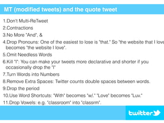 MT (modiﬁed tweets) and the quote tweet
1.Don't Multi-ReTweet
2.Contractions
3.No More "And", &
4.Drop Pronouns: One of the easiest to lose is "that." So "the website that I love
becomes "the website I love".
5.Omit Needless Words
6.Kill "I": You can make your tweets more declarative and shorter if you
occasionally drop the "I"
7.Turn Words into Numbers
8.Remove Extra Spaces: Twitter counts double spaces between words.
9.Drop the period
10.Use Word Shortcuts: "With" becomes "w/." "Love" becomes "Luv."
11.Drop Vowels: e.g. "classroom" into "classrm".
 