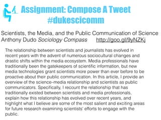 Assignment: Compose A Tweet
#dukescicomm
The relationship between scientists and journalists has evolved in
recent years with the advent of numerous sociocultural changes and
drastic shifts within the media ecosystem. Media professionals have
traditionally been the gatekeepers of scientiﬁc information, but new
media technologies grant scientists more power than ever before to be
proactive about their public communication. In this article, I provide an
overview of the science–media relationship and scientists as public
communicators. Speciﬁcally, I recount the relationship that has
traditionally existed between scientists and media professionals,
explain how this relationship has evolved over recent years, and
highlight what I believe are some of the most salient and exciting areas
for future research examining scientists' efforts to engage with the
public.
Scientists, the Media, and the Public Communication of Science
Anthony Dudo Sociology Compass http://goo.gl/9yNZKj
 