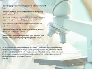 •Eavesdropping:	
  follow	
  informa4ve	
  people	
  to	
  get	
  informa4on	
  and	
  
learn	
  
•Dialogue:	
  exchange,	
  discuss,	
  and	
  debate	
  informa4on	
  (Asking	
  
speciﬁc	
  ques4ons?)	
  
•Broadcast:	
  used	
  by	
  news	
  organiza4ons	
  and	
  businesses	
  to	
  inform	
  
audience	
  about	
  news	
  or	
  products/services,	
  outreach	
  
•Data	
  collec4on:	
  e.g	
  ﬁshermen	
  using	
  TwiJer	
  to	
  monitor	
  ﬁsh	
  
popula4ons.	
  
•Impromptu	
  journalism:	
  e.g.	
  landing	
  on	
  Hudson	
  river,	
  Mumbai	
  
aJacks,	
  Iran	
  post-­‐elec4on	
  protests	
  
•Mindcas4ng:	
  	
  following	
  a	
  single	
  story	
  or	
  topic,	
  with	
  links,	
  for	
  a	
  
period	
  of	
  4me,	
  e.g.	
  like	
  my	
  ongoing	
  coverage	
  of	
  the	
  #oilspill
“To	
  do	
  science,	
  you	
  have	
  to	
  know	
  what’s	
  going	
  on	
  in	
  science.	
  I	
  found	
  Twi9er…most	
  useful	
  for	
  becoming	
  
informed	
  of	
  what	
  other	
  people	
  are	
  doing	
  in	
  science.	
  By	
  sharing	
  comments,	
  links,	
  informaAon,	
  and	
  notes	
  
about	
  new	
  scienAﬁc	
  developments	
  with	
  trusted	
  sources	
  I	
  am	
  be9er	
  able	
  to	
  keep	
  up	
  with	
  the	
  vast	
  amount	
  
of	
  informaAon	
  in	
  my	
  ﬁelds	
  of	
  interest.	
  Social	
  networks	
  enable	
  real-­‐Ame	
  highlighAng	
  and	
  ranking	
  and	
  
tracking	
  of	
  what’s	
  going	
  on	
  in	
  the	
  world	
  of	
  science.”	
  	
  
-­‐Jon	
  Eisen
 