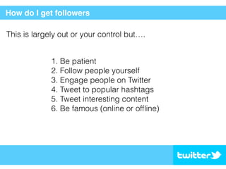 How do I get followers
This is largely out or your control but….
1. Be patient
2. Follow people yourself
3. Engage people on Twitter
4. Tweet to popular hashtags
5. Tweet interesting content
6. Be famous (online or ofﬂine)
 