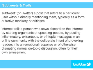 Subtweets & Trolls
subtweet: (on Twitter) a post that refers to a particular
user without directly mentioning them, typically as a form
of furtive mockery or criticism.
internet troll: a person who sows discord on the Internet
by starting arguments or upsetting people, by posting
inﬂammatory, extraneous, or off-topic messages in an
online community with the deliberate intent of provoking
readers into an emotional response or of otherwise
disrupting normal on-topic discussion, often for their
own amusement
 