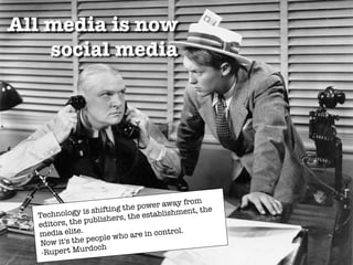All media is now
social media
Technology is shifting the power away from
editors, the publishers, the establishment, the
media elite.
Now it's the people who are in control.
-Rupert Murdoch
 