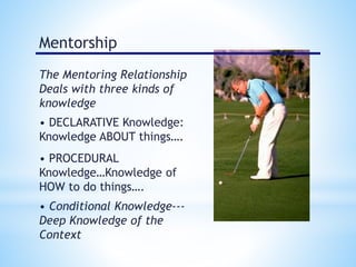 Mentorship 
The Mentoring Relationship 
Deals with three kinds of 
knowledge 
• DECLARATIVE Knowledge: 
Knowledge ABOUT things…. 
• PROCEDURAL 
Knowledge…Knowledge of 
HOW to do things…. 
• Conditional Knowledge--- 
Deep Knowledge of the 
Context 
