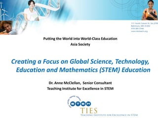 Putting the World into World-Class Education Asia Society Creating a Focus on Global Science, Technology, Education and Mathematics (STEM) Education Dr. Anne McClellan,  Senior Consultant Teaching Institute for Excellence in STEM 