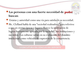 Las personas con una fuerte necesidad de poderpoder
buscan:
 Estatus y autoridad como una vía para satisfacer su necesidad.
Mc. Clelland habla de una “sociedad realizadora” para referirse
a que en ciertas épocas y lugares florece la motivación de
logros fuertemente apoyada por la sociedad, sus instituciones y
sus mitos. Las culturas varían en su evaluación del dominio
intelectual como vehículo de expresión de la competencia.
 