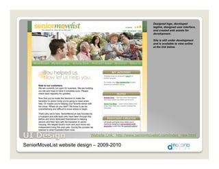 Designed logo, developed
                                                              tagline, designed user interface,
                                                              and created web assets for
                                                              development.

                                                              Site is still under development
                                                              and is available to view online
                                                              at the link below.




                            Website Link: http://www.seniormovelist.com/index_new.html

SeniorMoveList website design – 2009-2010
 