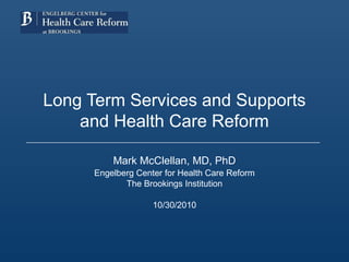 Long Term Services and Supports
and Health Care Reform
Mark McClellan, MD, PhD
Engelberg Center for Health Care Reform
The Brookings Institution
10/30/2010
 