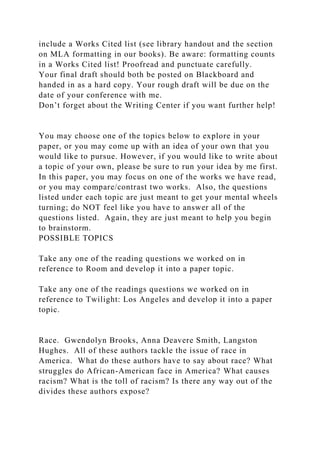 include a Works Cited list (see library handout and the section
on MLA formatting in our books). Be aware: formatting counts
in a Works Cited list! Proofread and punctuate carefully.
Your final draft should both be posted on Blackboard and
handed in as a hard copy. Your rough draft will be due on the
date of your conference with me.
Don’t forget about the Writing Center if you want further help!
You may choose one of the topics below to explore in your
paper, or you may come up with an idea of your own that you
would like to pursue. However, if you would like to write about
a topic of your own, please be sure to run your idea by me first.
In this paper, you may focus on one of the works we have read,
or you may compare/contrast two works. Also, the questions
listed under each topic are just meant to get your mental wheels
turning; do NOT feel like you have to answer all of the
questions listed. Again, they are just meant to help you begin
to brainstorm.
POSSIBLE TOPICS
Take any one of the reading questions we worked on in
reference to Room and develop it into a paper topic.
Take any one of the readings questions we worked on in
reference to Twilight: Los Angeles and develop it into a paper
topic.
Race. Gwendolyn Brooks, Anna Deavere Smith, Langston
Hughes. All of these authors tackle the issue of race in
America. What do these authors have to say about race? What
struggles do African-American face in America? What causes
racism? What is the toll of racism? Is there any way out of the
divides these authors expose?
 