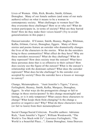 Lives of Women. Olds, Rich, Brooks, Smith, Gilman,
Donoghue. Many of our female authors (and some of our male
authors) reflect on what it means to be a woman in
contemporary society. What challenges to women face? Do
they overcome these challenges? How so or why not? What do
women participate in, in terms of society? What are they barred
from? How do they make their voices heard? (Try to avoid
generalizations in this paper.)
Outcast/outsider. O’Connor, Smith, Heaney, Hughes, Whitman,
Kafka, Gilman, Carver, Donoghue, Eggers. Many of these
stories and poems feature an outsider who dramatically changes
the lives of the characters in the stories. What do the outsiders
bring to these communities? What effect do they have? Why are
these outsiders necessary? What do they challenge? What do
they represent? How does society treat the outcast? What have
these personas done that is so offensive to their culture? How
does society use the figure of the outcast? What is the outcast’s
relationship with the dominant culture? What does the outsider
represent? What does he/she challenge? Is the outsider ever
accepted by society? Does the outsider have a lesson or message
to convey?
Change, Metamorphosis. “Aunt Jennifer’s Tigers,” Carver,
Ferlinghetti, Heaney, Smith, Kafka, Marquez, Donoghue,
Eggers. In what ways do the protagonists change or fail to
change in these stories/poems? Is this change meaningful and
lasting, or is it only temporary? What causes these characters to
change? What keeps them from changing? Is the change a
positive or negative one? Why? What do these characters learn
(or fail to learn) from their metamorphoses?
Social Change/Social Criticism. Possible authors: Adrienne
Rich, “Aunt Jennifer’s Tigers”; William Wordsworth, “The
World is Too Much with Us”; Lawrence Ferlinghetti, “The
World is a beautiful Place…”; Emma Donoghue; Anna Deavere
 