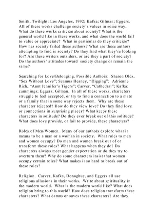 Smith, Twilight: Los Angeles, 1992; Kafka; Gilman; Eggers.
All of these works challenge society’s values in some way.
What do these works criticize about society? What is the
general world like in these works, and what does the world fail
to value or appreciate? What in particular do they criticize?
How has society failed these authors? What are these authors
attempting to find in society? Do they find what they’re looking
for? Are these writers outsiders, or are they a part of society?
Do the authors’ attitudes toward society change or remain the
same?
Searching for Love/Belonging. Possible Authors: Sharon Olds,
“Sex Without Love”; Seamus Heaney, “Digging”; Adrienne
Rich, “Aunt Jennifer’s Tigers”; Carver, “Cathedral”; Kafka;
cummings; Eggers; Gilman. In all of these works, characters
struggle to feel accepted, or try to find a connection to a mate
or a family that in some way rejects them. Why are these
character rejected? How do they view love? Do they find love
or connections in surprising places? What keeps these
characters in solitude? Do they ever break out of this solitude?
What does love provide, or fail to provide, these characters?
Roles of Men/Women. Many of our authors explore what it
means to be a man or a woman in society. What roles to men
and women occupy? Do men and women break out of or
transform these roles? What happens when they do? Do
characters always meet gender expectation or do they try to
overturn them? Why do some characters insist that women
occupy certain roles? What makes it so hard to break out of
these roles?
Religion. Carver, Kafka, Donoghue, and Eggers all use
religious allusions in their works. Write about spirituality in
the modern world. What is the modern world like? What does
religion bring to this world? How does religion transform these
characters? What damns or saves these characters? Are they
 