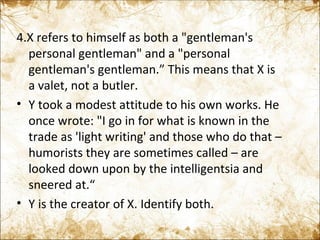 4.X refers to himself as both a "gentleman's personal gentleman" and a "personal gentleman's gentleman.” This means that X is a valet, not a butler. Y took a modest attitude to his own works. He  once wrote: "I go in for what is known in the trade as 'light writing' and those who do that – humorists they are sometimes called – are looked down upon by the intelligentsia and sneered at.“ Y is the creator of X. Identify both. 