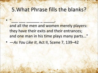 5.What Phrase fills the blanks? “___ ___ ______ _ _____, and all the men and women merely players: they have their exits and their entrances; and one man in his time plays many parts..." — As You Like It , Act II, Scene 7, 139–42 