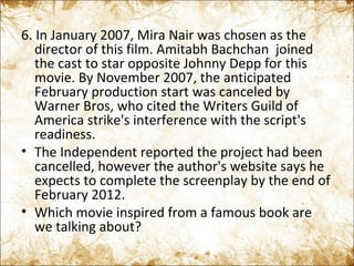 6. In January 2007, Mira Nair was chosen as the director of this film. Amitabh Bachchan  joined the cast to star opposite Johnny Depp for this movie. By November 2007, the anticipated February production start was canceled by Warner Bros, who cited the Writers Guild of America strike's interference with the script's readiness. The Independent reported the project had been cancelled, however the author's website says he expects to complete the screenplay by the end of February 2012. Which movie inspired from a famous book are we talking about?  