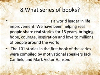 8.What series of books? _________________ , is a world leader in life improvement. We have been helping real people share real stories for 15 years, bringing hope, courage, inspiration and love to millions of people around the world.   The 101 stories in the first book of the series were compiled by motivational speakers Jack Canfield and Mark Victor Hansen. 