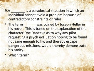 9.A _______ is a paradoxical situation in which an individual cannot avoid a problem because of contradictory constraints or rules. The term  ______  was coined by Joseph Heller in his novel . This is based on the explanation of the character Doc Daneeka as to why any pilot requesting a psych evaluation hoping to be found not sane enough to fly, and thereby escape dangerous missions, would thereby demonstrate his sanity. Which term? 