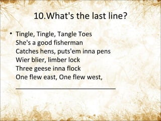 10.What's the last line? Tingle, Tingle, Tangle Toes  She's a good fisherman  Catches hens, puts'em inna pens  Wier blier, limber lock  Three geese inna flock  One flew east, One flew west,  ____________________________ 
