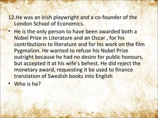 12.He was an Irish playwright and a co-founder of the London School of Economics. He is the only person to have been awarded both a Nobel Prize in Literature and an Oscar , for his contributions to literature and for his work on the film Pygmalion. He wanted to refuse his Nobel Prize outright because he had no desire for public honours, but accepted it at his wife's behest. He did reject the monetary award, requesting it be used to finance translation of Swedish books into English Who is he? 
