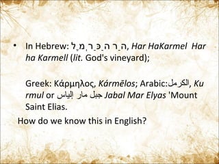 In Hebrew:  הַר הַכַּרְמֶל‎‎ ,  Har HaKarmel    Har ha Karmell  ( lit.  God's vineyard);  Greek:  Κάρμηλος,  Kármēlos ; Arabic: الكرمل‎ ,  Kurmul  or  جبل مار إلياس  Jabal Mar Elyas  'Mount Saint Elias. How do we know this in English? 