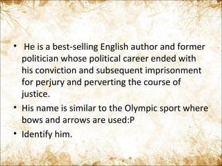   He is a best-selling English author and former politician whose political career ended with his conviction and subsequent imprisonment for perjury and perverting the course of justice. His name is similar to the Olympic sport where bows and arrows are used:P Identify him. 