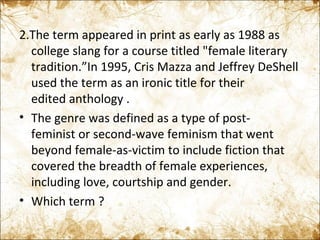 2.The term appeared in print as early as 1988 as college slang for a course titled "female literary tradition.”In 1995, Cris Mazza and Jeffrey DeShell used the term as an ironic title for their edited anthology . The genre was defined as a type of post-feminist or second-wave feminism that went beyond female-as-victim to include fiction that covered the breadth of female experiences, including love, courtship and gender. Which term ? 